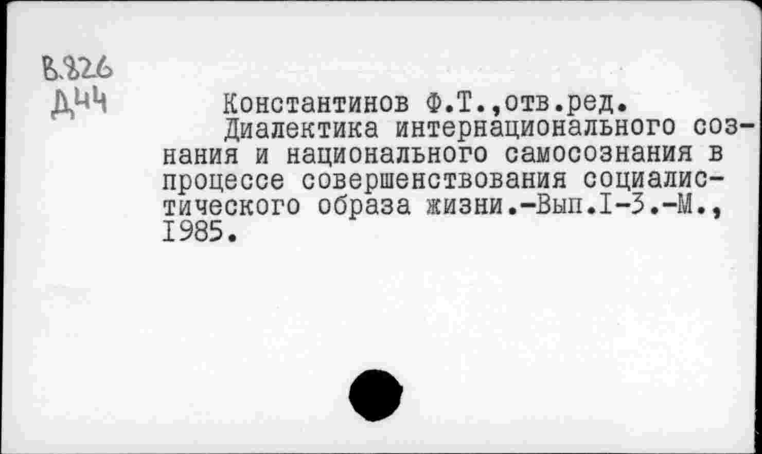 ﻿ДИЦ
Константинов Ф.Т.,отв.ред.
Диалектика интернационального соз нания и национального самосознания в процессе совершенствования социалистического образа жизни.-Вып.1-3.-М., 1985.